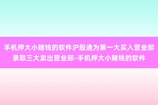手机押大小赌钱的软件沪股通为第一大买入营业部录取三大卖出营业部-手机押大小赌钱的软件
