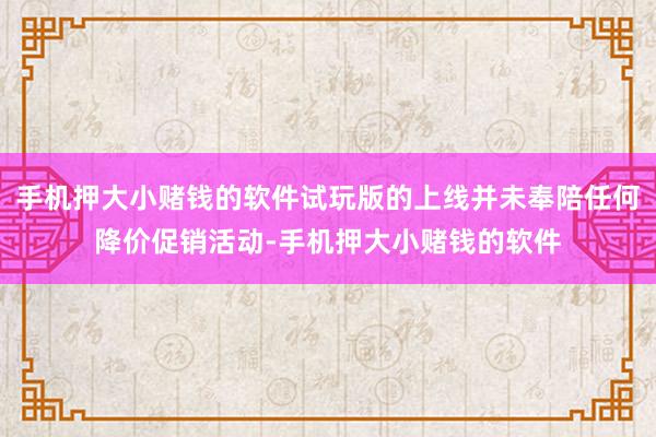 手机押大小赌钱的软件试玩版的上线并未奉陪任何降价促销活动-手机押大小赌钱的软件