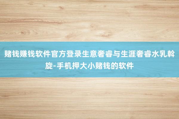 赌钱赚钱软件官方登录生意奢睿与生涯奢睿水乳斡旋-手机押大小赌钱的软件