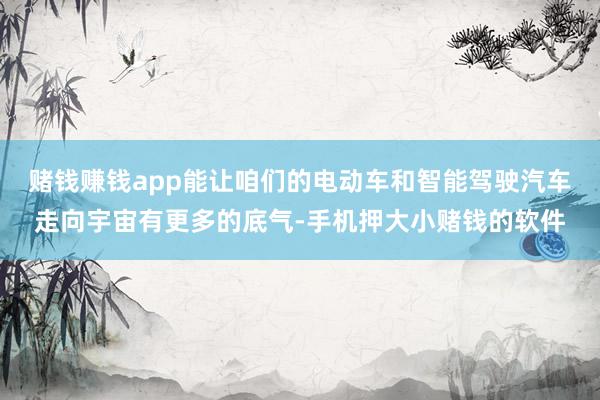 赌钱赚钱app能让咱们的电动车和智能驾驶汽车走向宇宙有更多的底气-手机押大小赌钱的软件