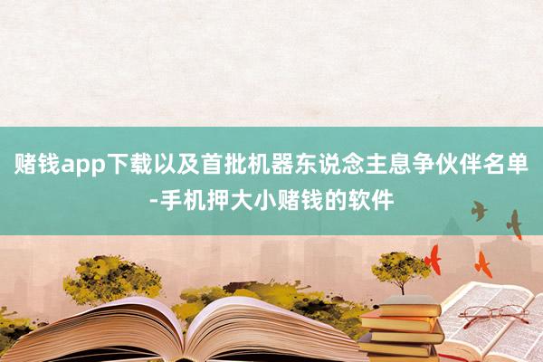 赌钱app下载以及首批机器东说念主息争伙伴名单-手机押大小赌钱的软件
