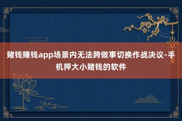 赌钱赚钱app场景内无法跨做事切换作战决议-手机押大小赌钱的软件