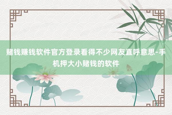赌钱赚钱软件官方登录看得不少网友直呼意思-手机押大小赌钱的软件