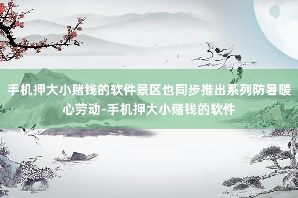 手机押大小赌钱的软件景区也同步推出系列防暑暖心劳动-手机押大小赌钱的软件