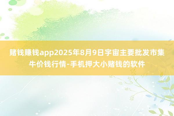 赌钱赚钱app2025年8月9日宇宙主要批发市集牛价钱行情-手机押大小赌钱的软件