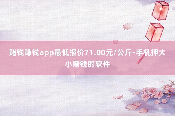 赌钱赚钱app最低报价71.00元/公斤-手机押大小赌钱的软件