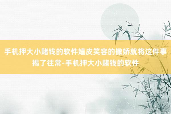 手机押大小赌钱的软件嬉皮笑容的撒娇就将这件事揭了往常-手机押大小赌钱的软件