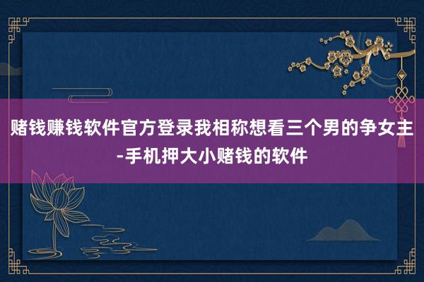 赌钱赚钱软件官方登录我相称想看三个男的争女主-手机押大小赌钱的软件
