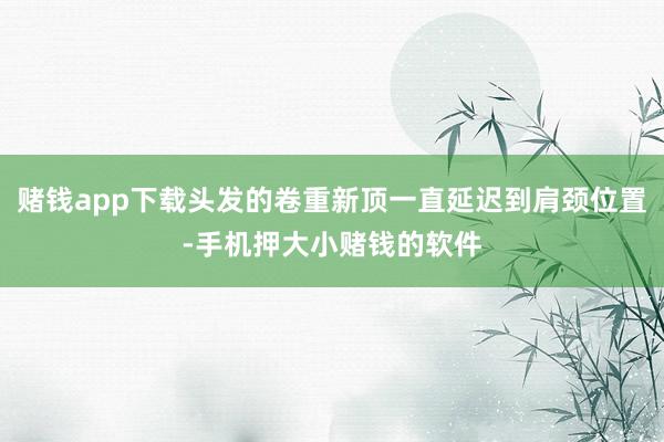 赌钱app下载头发的卷重新顶一直延迟到肩颈位置-手机押大小赌钱的软件