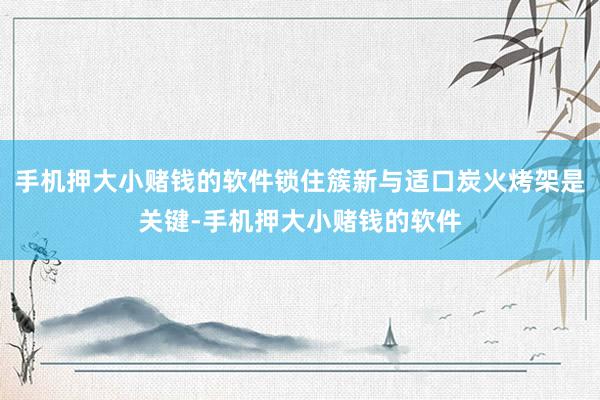 手机押大小赌钱的软件锁住簇新与适口炭火烤架是关键-手机押大小赌钱的软件