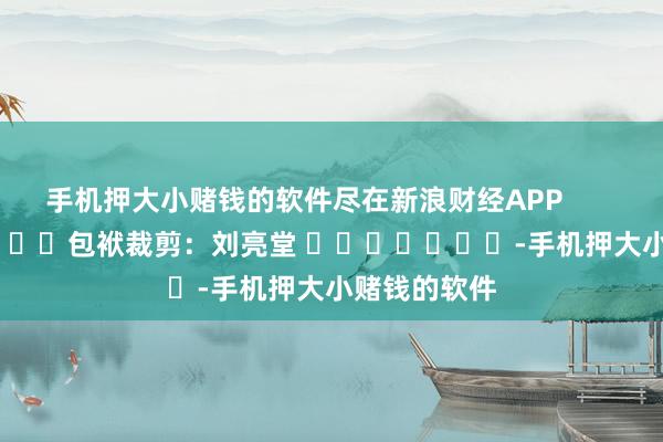 手机押大小赌钱的软件尽在新浪财经APP            						包袱裁剪：刘亮堂 							-手机押大小赌钱的软件