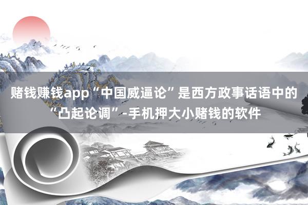 赌钱赚钱app“中国威逼论”是西方政事话语中的“凸起论调”-手机押大小赌钱的软件
