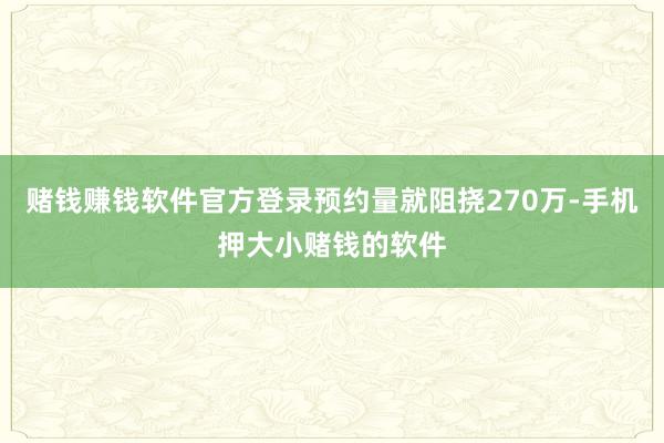 赌钱赚钱软件官方登录预约量就阻挠270万-手机押大小赌钱的软件