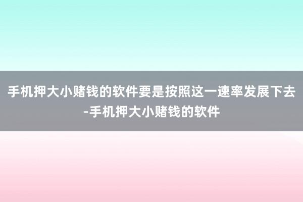 手机押大小赌钱的软件要是按照这一速率发展下去-手机押大小赌钱的软件