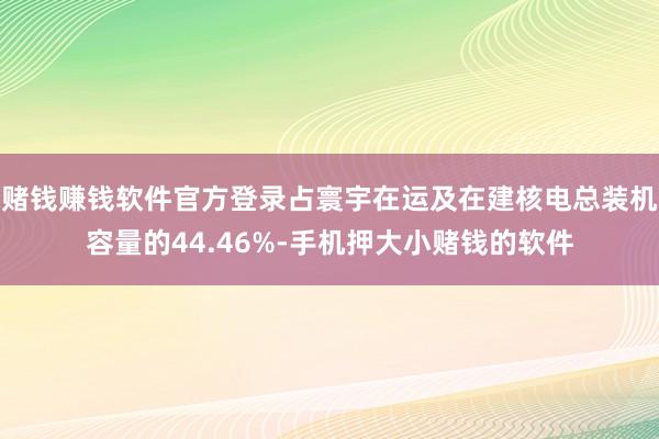 赌钱赚钱软件官方登录占寰宇在运及在建核电总装机容量的44.46%-手机押大小赌钱的软件