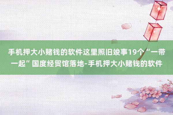 手机押大小赌钱的软件这里照旧竣事19个“一带一起”国度经贸馆落地-手机押大小赌钱的软件