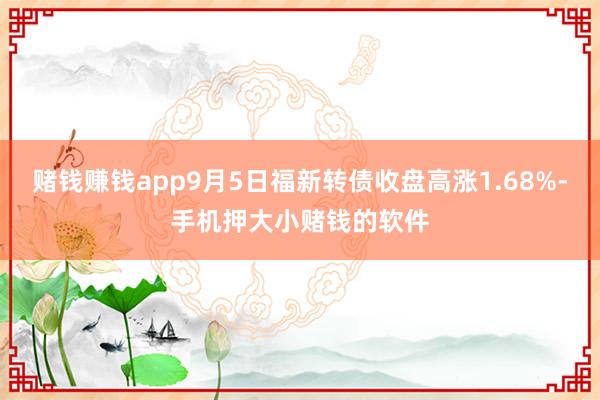 赌钱赚钱app9月5日福新转债收盘高涨1.68%-手机押大小赌钱的软件
