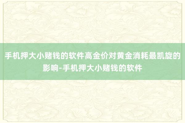 手机押大小赌钱的软件高金价对黄金消耗最凯旋的影响-手机押大小赌钱的软件