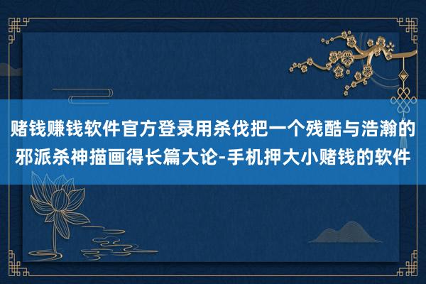 赌钱赚钱软件官方登录用杀伐把一个残酷与浩瀚的邪派杀神描画得长篇大论-手机押大小赌钱的软件