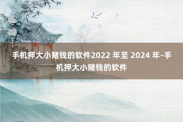 手机押大小赌钱的软件2022 年至 2024 年-手机押大小赌钱的软件