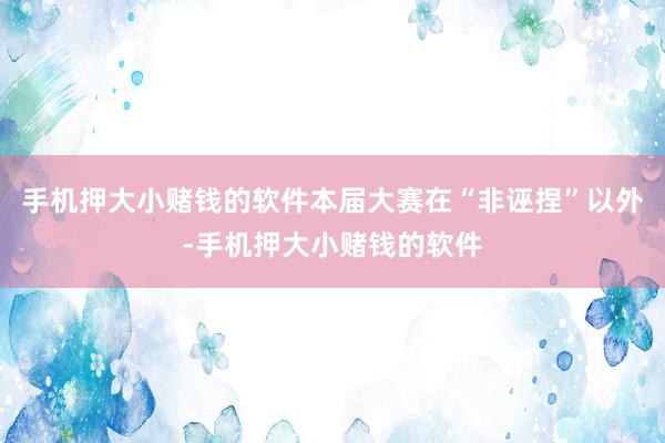 手机押大小赌钱的软件本届大赛在“非诬捏”以外-手机押大小赌钱的软件