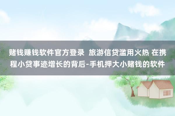赌钱赚钱软件官方登录 旅游信贷滥用火热 在携程小贷事迹增长的背后-手机押大小赌钱的软件
