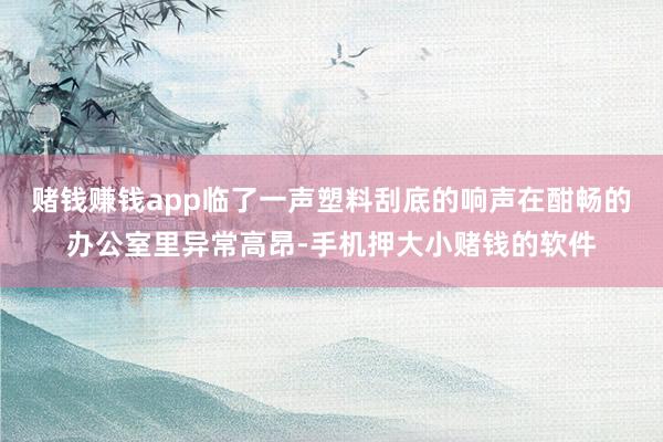 赌钱赚钱app临了一声塑料刮底的响声在酣畅的办公室里异常高昂-手机押大小赌钱的软件