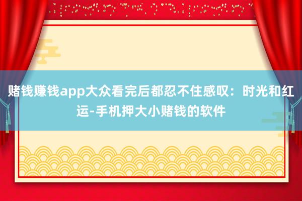 赌钱赚钱app大众看完后都忍不住感叹：时光和红运-手机押大小赌钱的软件