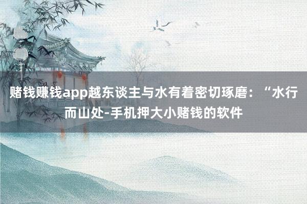 赌钱赚钱app越东谈主与水有着密切琢磨：“水行而山处-手机押大小赌钱的软件