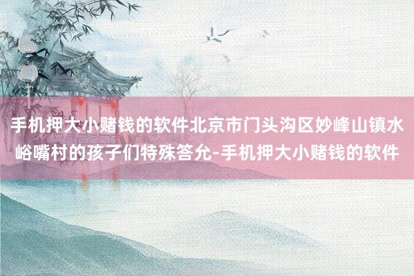 手机押大小赌钱的软件北京市门头沟区妙峰山镇水峪嘴村的孩子们特殊答允-手机押大小赌钱的软件