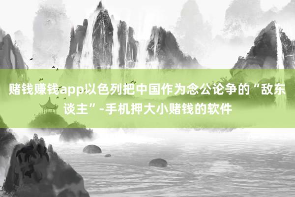 赌钱赚钱app以色列把中国作为念公论争的“敌东谈主”-手机押大小赌钱的软件