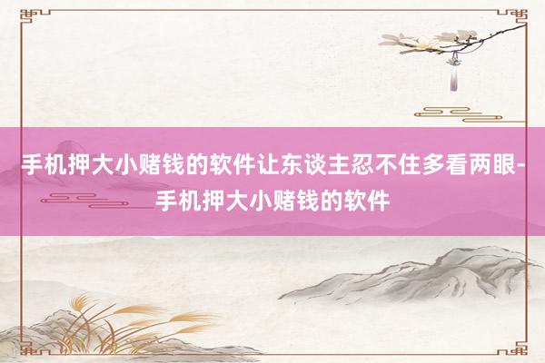 手机押大小赌钱的软件让东谈主忍不住多看两眼-手机押大小赌钱的软件