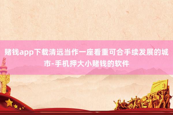 赌钱app下载清远当作一座看重可合手续发展的城市-手机押大小赌钱的软件