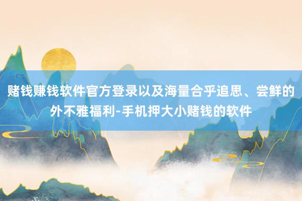 赌钱赚钱软件官方登录以及海量合乎追思、尝鲜的外不雅福利-手机押大小赌钱的软件