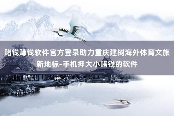 赌钱赚钱软件官方登录助力重庆建树海外体育文旅新地标-手机押大小赌钱的软件