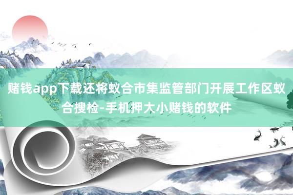 赌钱app下载还将蚁合市集监管部门开展工作区蚁合搜检-手机押大小赌钱的软件