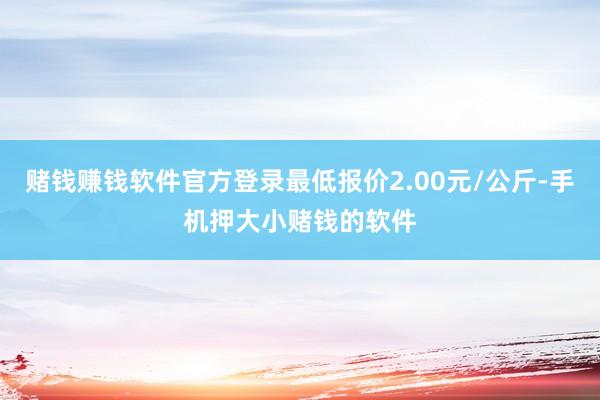 赌钱赚钱软件官方登录最低报价2.00元/公斤-手机押大小赌钱的软件