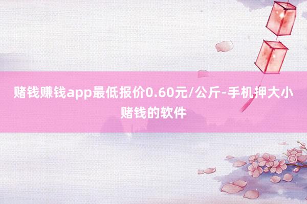 赌钱赚钱app最低报价0.60元/公斤-手机押大小赌钱的软件