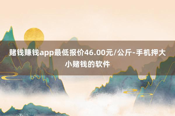 赌钱赚钱app最低报价46.00元/公斤-手机押大小赌钱的软件