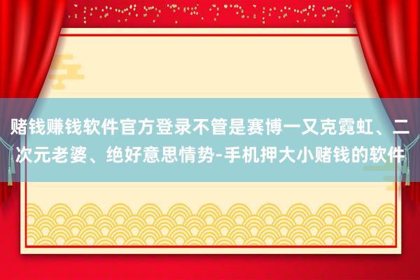 赌钱赚钱软件官方登录不管是赛博一又克霓虹、二次元老婆、绝好意思情势-手机押大小赌钱的软件