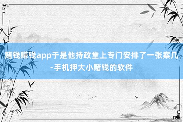 赌钱赚钱app于是他持政堂上专门安排了一张案几-手机押大小赌钱的软件