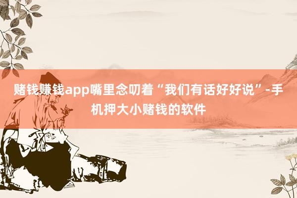 赌钱赚钱app嘴里念叨着“我们有话好好说”-手机押大小赌钱的软件