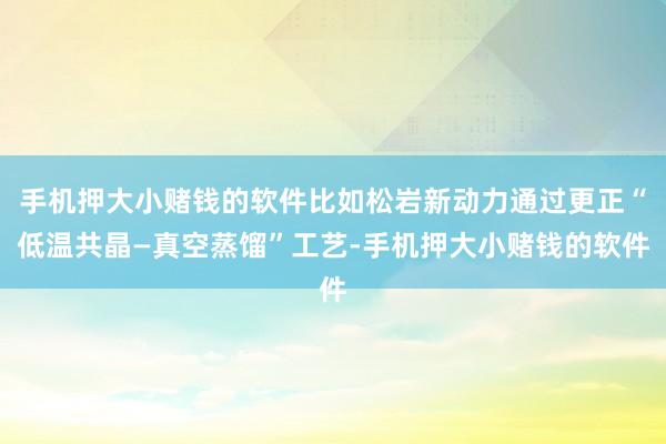 手机押大小赌钱的软件比如松岩新动力通过更正“低温共晶—真空蒸馏”工艺-手机押大小赌钱的软件