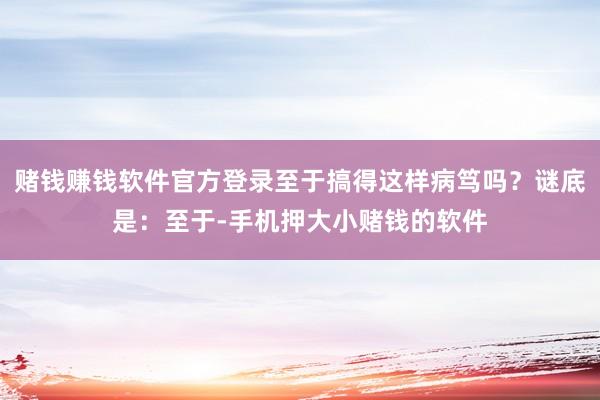 赌钱赚钱软件官方登录至于搞得这样病笃吗？谜底是：至于-手机押大小赌钱的软件