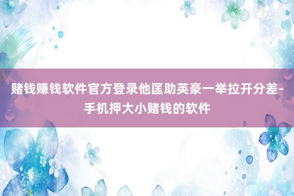 赌钱赚钱软件官方登录他匡助英豪一举拉开分差-手机押大小赌钱的软件