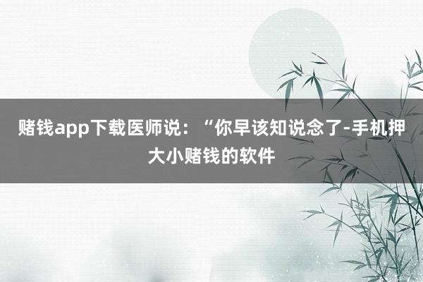 赌钱app下载医师说：“你早该知说念了-手机押大小赌钱的软件