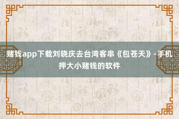赌钱app下载刘晓庆去台湾客串《包苍天》-手机押大小赌钱的软件