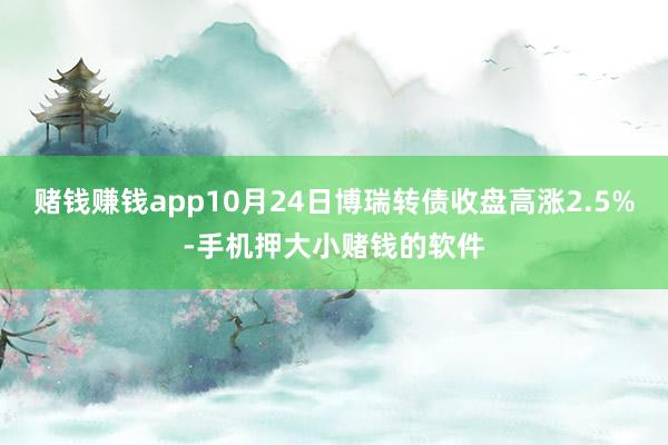 赌钱赚钱app10月24日博瑞转债收盘高涨2.5%-手机押大小赌钱的软件