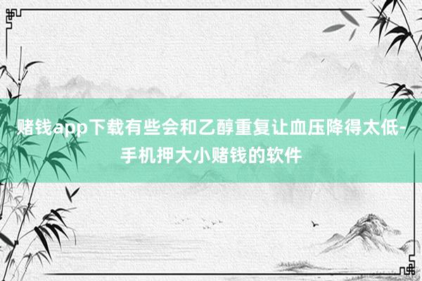 赌钱app下载有些会和乙醇重复让血压降得太低-手机押大小赌钱的软件