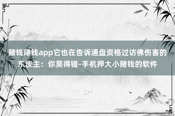 赌钱赚钱app它也在告诉通盘资格过访佛伤害的东谈主：你莫得错-手机押大小赌钱的软件